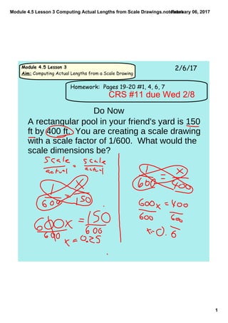 Module 4.5 Lesson 3 Computing Actual Lengths from Scale Drawings.notebook
1
February 06, 2017
Module 4.5 Lesson 3
Aim: Computing Actual Lengths from a Scale Drawing
2/6/17
Homework: Pages 19-20 #1, 4, 6, 7
CRS #11 due Wed 2/8
Do Now
A rectangular pool in your friend's yard is 150
ft by 400 ft. You are creating a scale drawing
with a scale factor of 1/600. What would the
scale dimensions be?
 