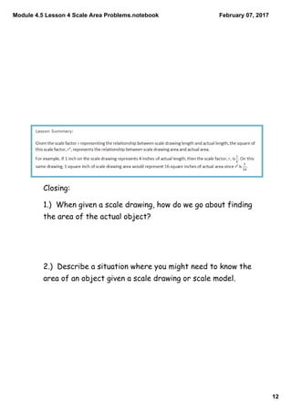Module 4.5 Lesson 4 Scale Area Problems.notebook
12
February 07, 2017
Closing:
1.) When given a scale drawing, how do we go about finding
the area of the actual object?
2.) Describe a situation where you might need to know the
area of an object given a scale drawing or scale model.
 