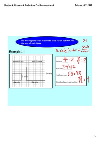 Module 4.5 Lesson 4 Scale Area Problems.notebook
3
February 07, 2017
Use the diagrams below to find the scale factor and then find
the area of each figure.
Example 1:
21
 