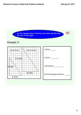 Module 4.5 Lesson 4 Scale Area Problems.notebook
5
February 07, 2017
Use the diagrams below to find the scale factor and then find
the area of each figure.
Example 3:
85
 