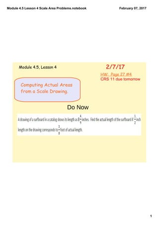 Module 4.5 Lesson 4 Scale Area Problems.notebook
1
February 07, 2017
Computing Actual Areas
from a Scale Drawing.
2/7/17Module 4.5, Lesson 4
HW: Page 27 #4
CRS 11 due tomorrow
Do Now
 