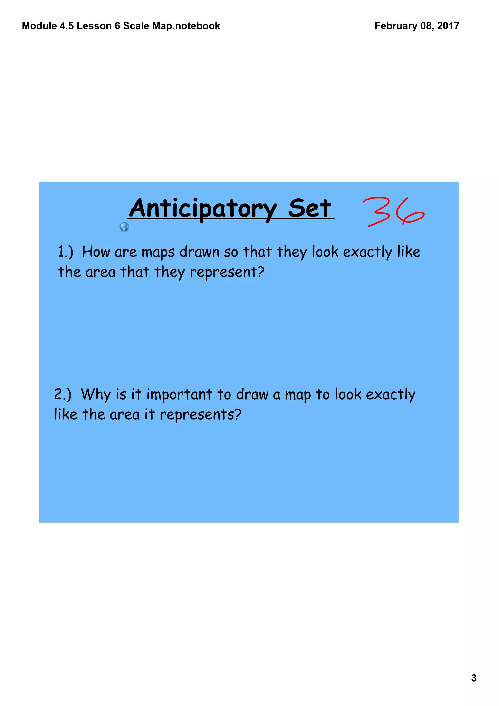 Module 4.5 Lesson 6 Scale Map.notebook
3
February 08, 2017
Anticipatory Set
1.) How are maps drawn so that they look exactly like
the area that they represent?
2.) Why is it important to draw a map to look exactly
like the area it represents?
 