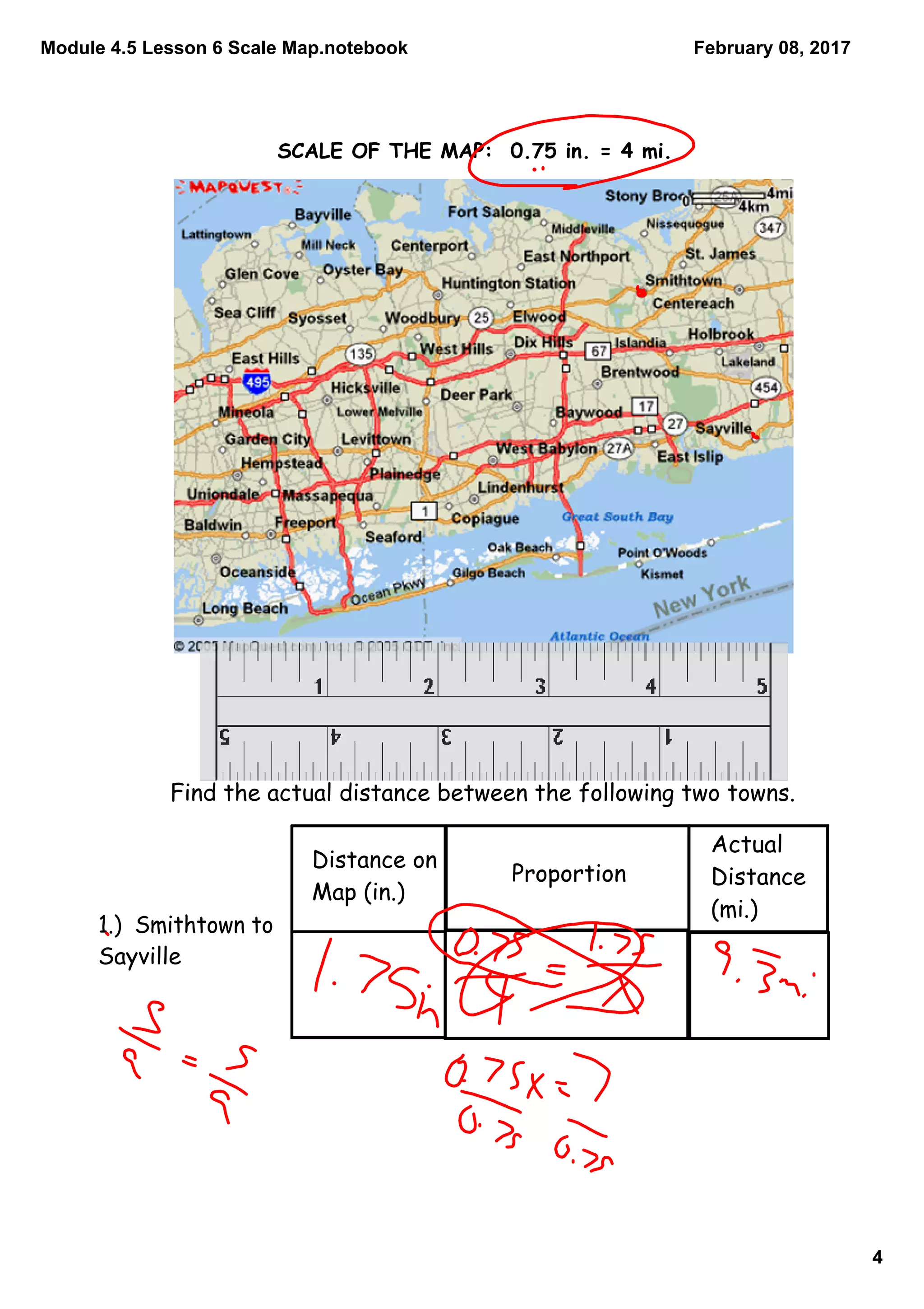 Module 4.5 Lesson 6 Scale Map.notebook
4
February 08, 2017
SCALE OF THE MAP: 0.75 in. = 4 mi.
Find the actual distance between the following two towns.
Distance on
Map (in.)
Proportion
Actual
Distance
(mi.)
1.) Smithtown to
Sayville
 