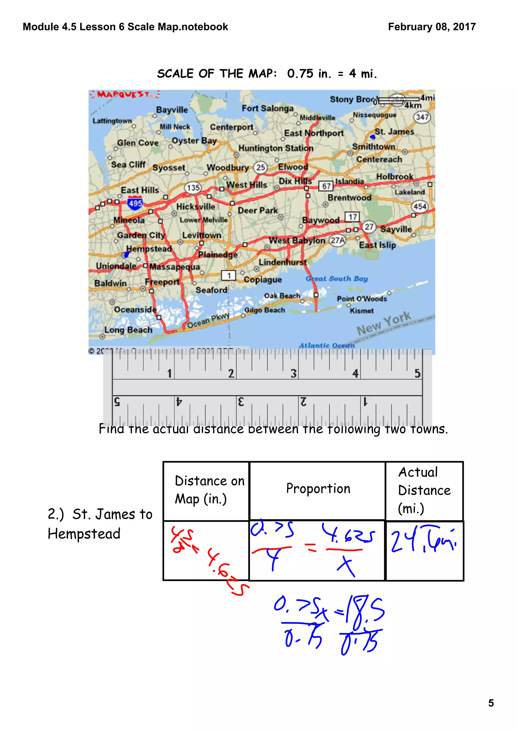 Module 4.5 Lesson 6 Scale Map.notebook
5
February 08, 2017
SCALE OF THE MAP: 0.75 in. = 4 mi.
Find the actual distance between the following two towns.
Distance on
Map (in.)
Proportion
Actual
Distance
(mi.)2.) St. James to
Hempstead
 