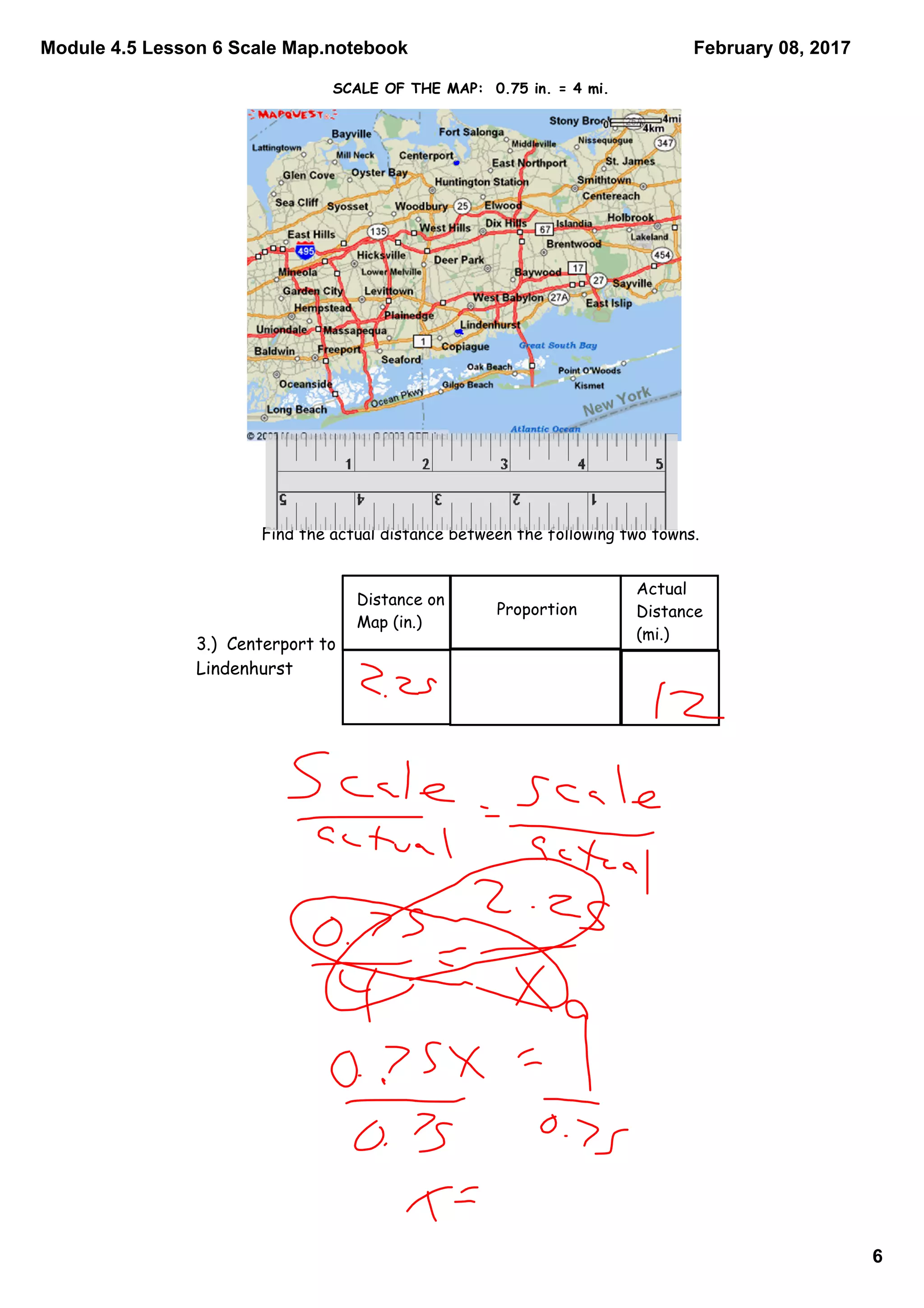 Module 4.5 Lesson 6 Scale Map.notebook
6
February 08, 2017
Find the actual distance between the following two towns.
Distance on
Map (in.)
Proportion
Actual
Distance
(mi.)
3.) Centerport to
Lindenhurst
SCALE OF THE MAP: 0.75 in. = 4 mi.
 