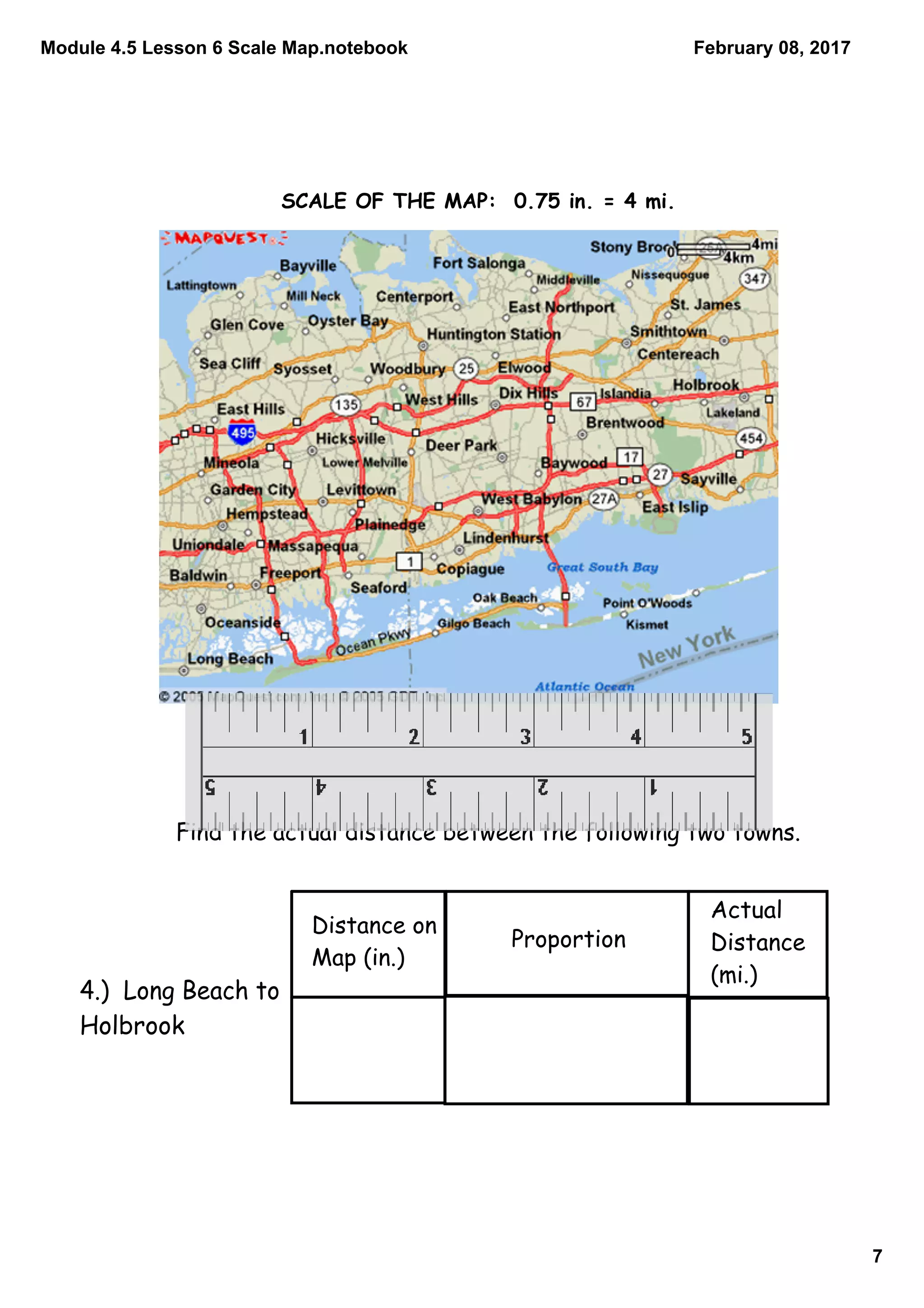 Module 4.5 Lesson 6 Scale Map.notebook
7
February 08, 2017
Find the actual distance between the following two towns.
Distance on
Map (in.)
Proportion
Actual
Distance
(mi.)
4.) Long Beach to
Holbrook
SCALE OF THE MAP: 0.75 in. = 4 mi.
 