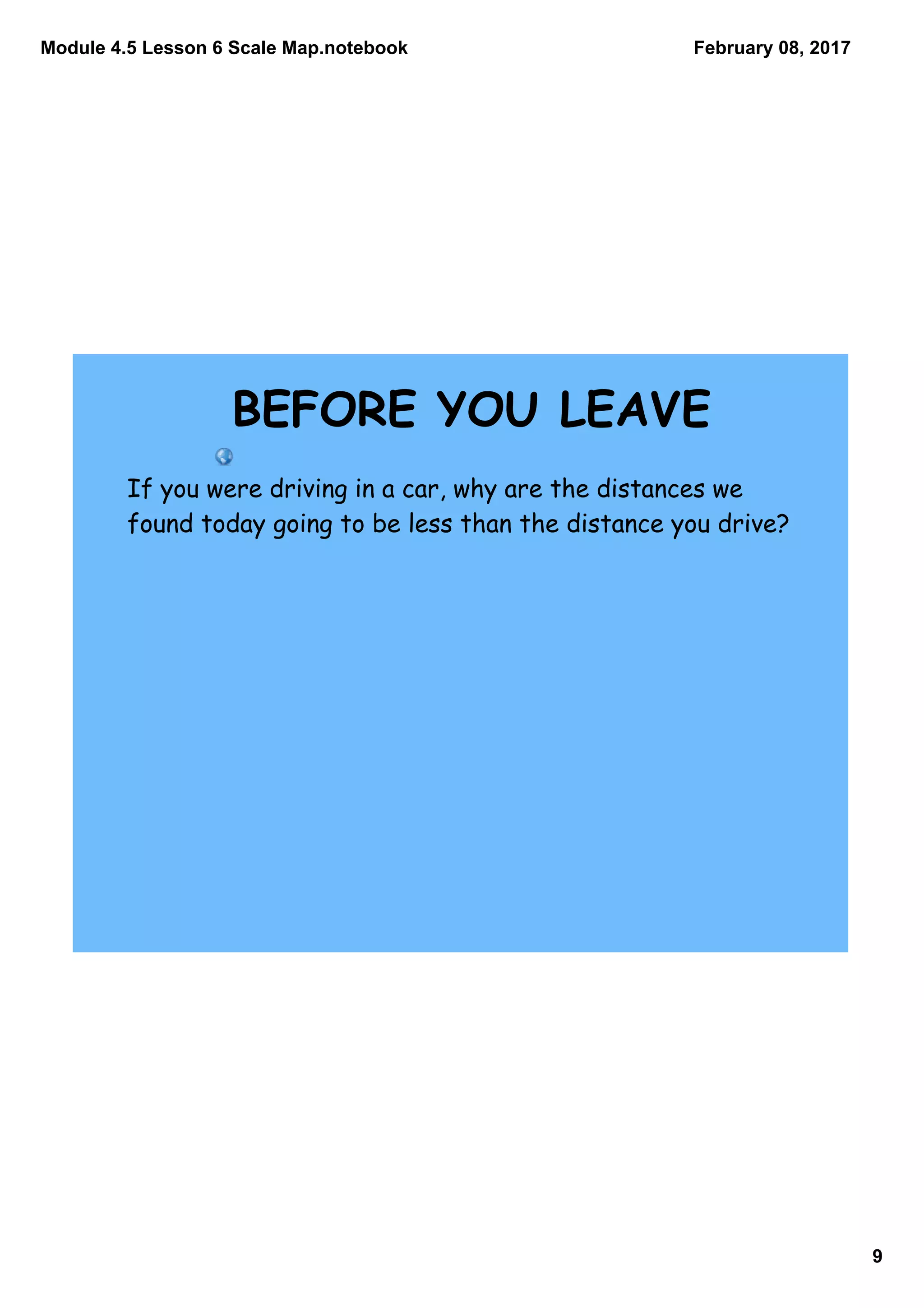 Module 4.5 Lesson 6 Scale Map.notebook
9
February 08, 2017
If you were driving in a car, why are the distances we
found today going to be less than the distance you drive?
BEFORE YOU LEAVE
 