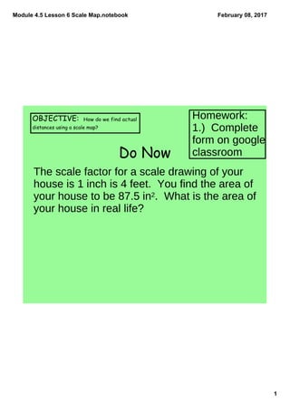 Module 4.5 Lesson 6 Scale Map.notebook
1
February 08, 2017
Do Now
OBJECTIVE: How do we find actual
distances using a scale map?
The scale factor for a scale drawing of your
house is 1 inch is 4 feet. You find the area of
your house to be 87.5 in2. What is the area of
your house in real life?
Homework:
1.) Complete
form on google
classroom
 