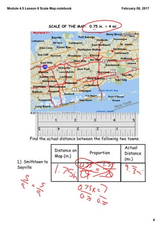 Module 4.5 Lesson 6 Scale Map.notebook
4
February 08, 2017
SCALE OF THE MAP: 0.75 in. = 4 mi.
Find the actual distance between the following two towns.
Distance on
Map (in.)
Proportion
Actual
Distance
(mi.)
1.) Smithtown to
Sayville
 