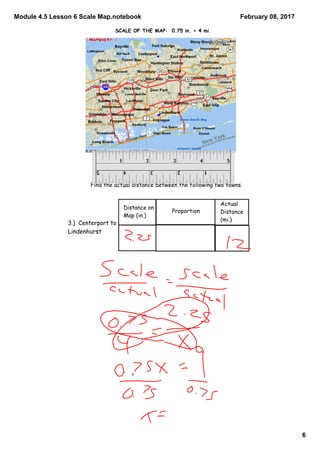 Module 4.5 Lesson 6 Scale Map.notebook
6
February 08, 2017
Find the actual distance between the following two towns.
Distance on
Map (in.)
Proportion
Actual
Distance
(mi.)
3.) Centerport to
Lindenhurst
SCALE OF THE MAP: 0.75 in. = 4 mi.
 