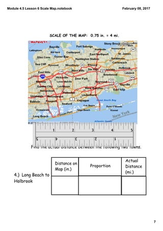 Module 4.5 Lesson 6 Scale Map.notebook
7
February 08, 2017
Find the actual distance between the following two towns.
Distance on
Map (in.)
Proportion
Actual
Distance
(mi.)
4.) Long Beach to
Holbrook
SCALE OF THE MAP: 0.75 in. = 4 mi.
 