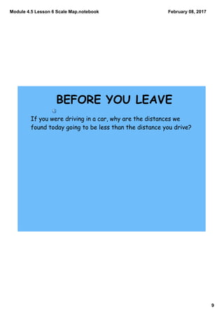 Module 4.5 Lesson 6 Scale Map.notebook
9
February 08, 2017
If you were driving in a car, why are the distances we
found today going to be less than the distance you drive?
BEFORE YOU LEAVE
 