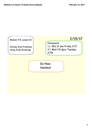 Module 4.5 Lesson 10 Scale Area.notebook
1
February 15, 2017
Module 4.5, Lesson 10
Solving Area Problems
Using Scale Drawings
2/15/17
Do Now:
Handout
Homework:
1.) CRS 12 due Friday 2/17
2.) Mod 4.5 Quiz Tuesday
2/28
 