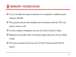 MEMORY ADDRESSING
 Let us consider the logical structure of a computer‘s random access
memory (RAM).
 The generic term for the smallest unit of memory that the CPU can
read or write is cell.
 In most modern computers, the size of a cell is 8 bits (1 byte).
 Hardware accessible units of memory larger than one cell are called
words.
 The most common word sizes are 32 bits (4 bytes) and 64 bits (8
bytes).
11
 