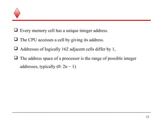  Every memory cell has a unique integer address.
 The CPU accesses a cell by giving its address.
 Addresses of logically 162 adjacent cells differ by 1,
 The address space of a processor is the range of possible integer
addresses, typically (0: 2n − 1)
12
 