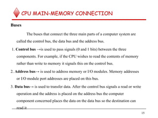 CPU MAIN-MEMORY CONNECTION
Buses
The buses that connect the three main parts of a computer system are
called the control bus, the data bus and the address bus.
1. Control bus →is used to pass signals (0 and 1 bits) between the three
components. For example, if the CPU wishes to read the contents of memory
rather than write to memory it signals this on the control bus.
2. Address bus→ is used to address memory or I/O modules. Memory addresses
or I/O module port addresses are placed on this bus.
3. Data bus→ is used to transfer data. After the control bus signals a read or write
operation and the address is placed on the address bus the computer
component concerned places the data on the data bus so the destination can
read it
15
 