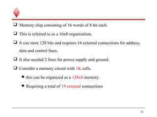  Memory chip consisting of 16 words of 8 bit each.
 This is referred to as a 16x8 organization.
 It can store 128 bits and requires 14 external connections for address,
data and control lines.
 It also needed 2 lines for power supply and ground.
 Consider a memory circuit with 1K cells.
 this can be organized as a 128x8 memory.
 Requiring a total of 19 external connections
21
 