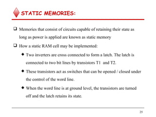  
STATIC MEMORIES:
 Memories that consist of circuits capable of retaining their state as
long as power is applied are known as static memory
 How a static RAM cell may be implemented:
 Two inverters are cross connected to form a latch. The latch is
connected to two bit lines by transistors T1 and T2.
 These transistors act as switches that can be opened / closed under
the control of the word line.
 When the word line is at ground level, the transistors are turned
off and the latch retains its state.
25
 