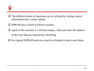  The different modes of operation can be selected by writing control
information into a mode register.
 SDRAM have a built in refresh circuitry.
 Apart of this circuitry is a refresh counter, which provides the address
of the rows that are selected for refreshing.
 In a typical SDRAM each row must be refreshed at least every 64ms.
44
 