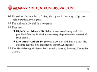 MEMORY SYSTEM CONSIDERATION:
 To reduce the number of pins, the dynamic memory chips use
multiplexed address inputs.
 The address is divided into two parts.
 They are,
 High Order Address Bit (Select a row in cell array and it is
provided first and latched into memory chips under the control of
RAS signal).
 Low Order Address Bit (Selects a column and they are provided
on same address pins and latched using CAS signals).
 The Multiplexing of address bit is usually done by Memory Controller
Circuit,
51
 