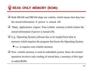 READ ONLY MEMORY (ROM):
 Both SRAM and DRAM chips are volatile, which means that they lose
the stored information if power is turned off.
 Many applications require Non-volatile memory (which retains the
stored information if power is turned off).
 E.g.: Operating System software has to be loaded from disk to
memory which requires the program that boots the Operating System.
 i.e., it requires non-volatile memory.
 Non- volatile memory is used in embedded system. Since the normal
operation involves only reading of stored data, a memory of this type
is called ROM.
55
 