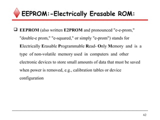 EEPROM:-Electrically Erasable ROM:
 EEPROM (also written E2PROM and pronounced "e-e-prom,"
"double-e prom," "e-squared," or simply "e-prom") stands for
Electrically Erasable Programmable Read- Only Memory and is a
type of non-volatile memory used in computers and other
electronic devices to store small amounts of data that must be saved
when power is removed, e.g., calibration tables or device
configuration
62
 