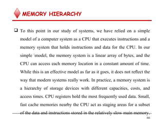 MEMORY HIERARCHY
 To this point in our study of systems, we have relied on a simple
model of a computer system as a CPU that executes instructions and a
memory system that holds instructions and data for the CPU. In our
simple model, the memory system is a linear array of bytes, and the
CPU can access each memory location in a constant amount of time.
While this is an effective model as far as it goes, it does not reﬂect the
way that modern systems really work. In practice, a memory system is
a hierarchy of storage devices with different capacities, costs, and
access times. CPU registers hold the most frequently used data. Small,
fast cache memories nearby the CPU act as staging areas for a subset
of the data and instructions stored in the relatively slow main memory.
66
 