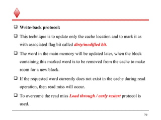  Write-back protocol:
 This technique is to update only the cache location and to mark it as
with associated flag bit called dirty/modified bit.
 The word in the main memory will be updated later, when the block
containing this marked word is to be removed from the cache to make
room for a new block.
 If the requested word currently does not exist in the cache during read
operation, then read miss will occur.
 To overcome the read miss Load through / early restart protocol is
used.
79
 