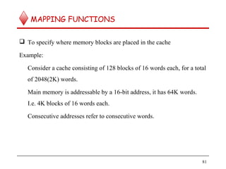 MAPPING FUNCTIONS
 To specify where memory blocks are placed in the cache
Example:
Consider a cache consisting of 128 blocks of 16 words each, for a total
of 2048(2K) words.
Main memory is addressable by a 16-bit address, it has 64K words.
I.e. 4K blocks of 16 words each.
Consecutive addresses refer to consecutive words.
81
 