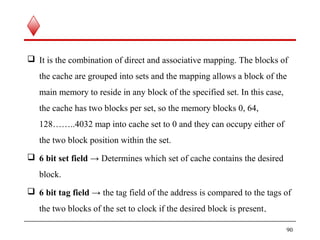  It is the combination of direct and associative mapping. The blocks of
the cache are grouped into sets and the mapping allows a block of the
main memory to reside in any block of the specified set. In this case,
the cache has two blocks per set, so the memory blocks 0, 64,
128……..4032 map into cache set to 0 and they can occupy either of
the two block position within the set.
 6 bit set field → Determines which set of cache contains the desired
block.
 6 bit tag field → the tag field of the address is compared to the tags of
the two blocks of the set to clock if the desired block is present. 
90
 