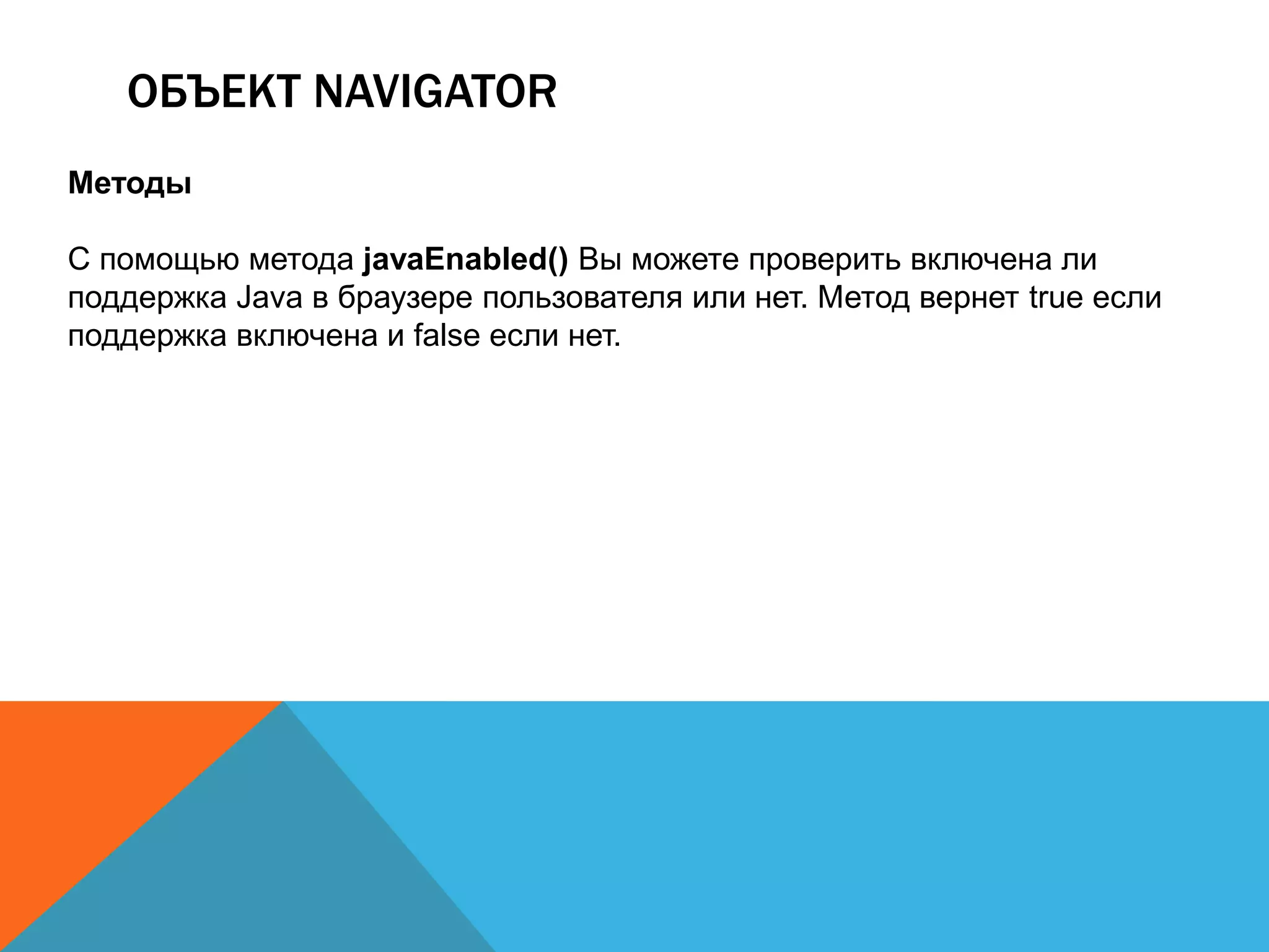 ОБЪЕКТ NAVIGATOR
Методы
С помощью метода javaEnabled() Вы можете проверить включена ли
поддержка Java в браузере пользователя или нет. Метод вернет true если
поддержка включена и false если нет.
 
