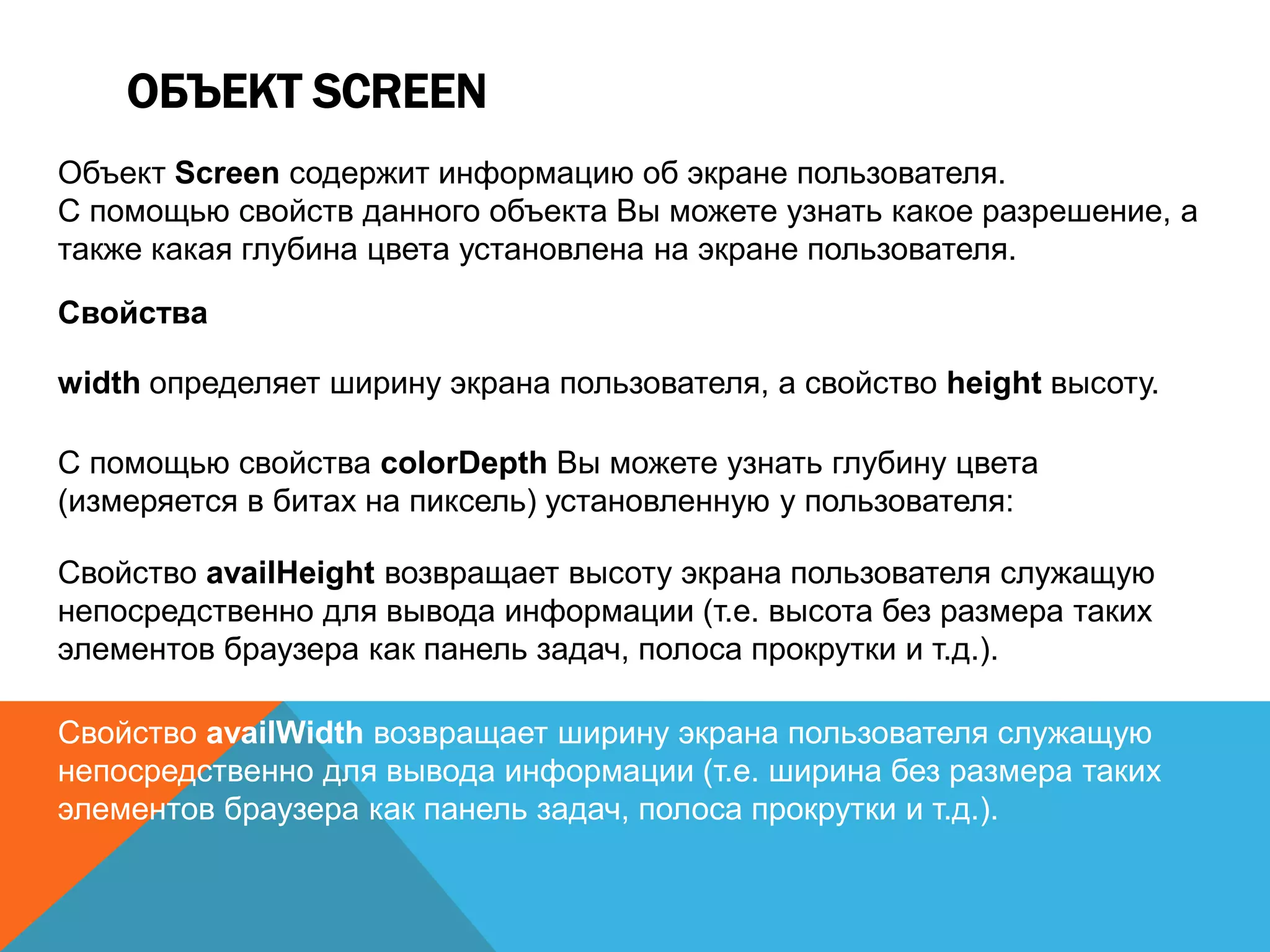ОБЪЕКТ SCREEN
Объект Screen содержит информацию об экране пользователя.
С помощью свойств данного объекта Вы можете узнать какое разрешение, а
также какая глубина цвета установлена на экране пользователя.
Свойства
width определяет ширину экрана пользователя, а свойство height высоту.
С помощью свойства colorDepth Вы можете узнать глубину цвета
(измеряется в битах на пиксель) установленную у пользователя:
Свойство availHeight возвращает высоту экрана пользователя служащую
непосредственно для вывода информации (т.е. высота без размера таких
элементов браузера как панель задач, полоса прокрутки и т.д.).
Свойство availWidth возвращает ширину экрана пользователя служащую
непосредственно для вывода информации (т.е. ширина без размера таких
элементов браузера как панель задач, полоса прокрутки и т.д.).
 