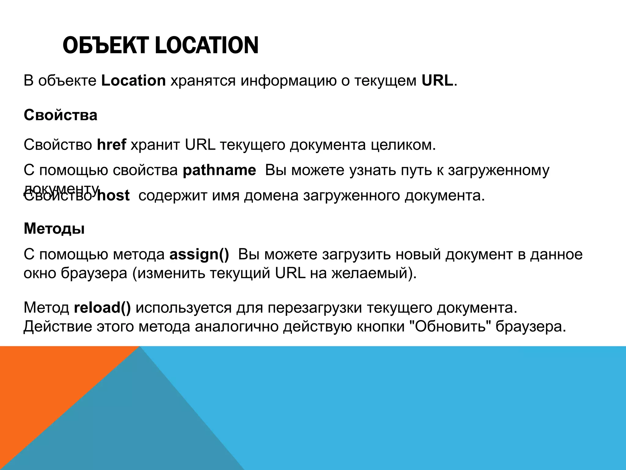 ОБЪЕКТ LOCATION
В объекте Location хранятся информацию о текущем URL.
Свойства
Свойство href хранит URL текущего документа целиком.
С помощью свойства pathname Вы можете узнать путь к загруженному
документу.Свойство host содержит имя домена загруженного документа.
Методы
С помощью метода assign() Вы можете загрузить новый документ в данное
окно браузера (изменить текущий URL на желаемый).
Метод reload() используется для перезагрузки текущего документа.
Действие этого метода аналогично действую кнопки "Обновить" браузера.
 