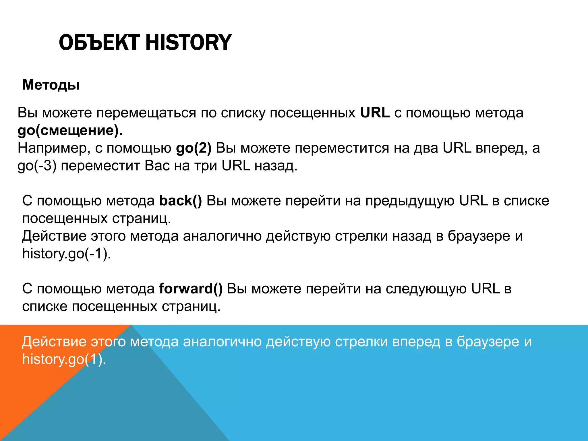 ОБЪЕКТ HISTORY
Методы
Вы можете перемещаться по списку посещенных URL с помощью метода
go(смещение).
Например, с помощью go(2) Вы можете переместится на два URL вперед, а
go(-3) переместит Вас на три URL назад.
С помощью метода back() Вы можете перейти на предыдущую URL в списке
посещенных страниц.
Действие этого метода аналогично действую стрелки назад в браузере и
history.go(-1).
С помощью метода forward() Вы можете перейти на следующую URL в
списке посещенных страниц.
Действие этого метода аналогично действую стрелки вперед в браузере и
history.go(1).
 