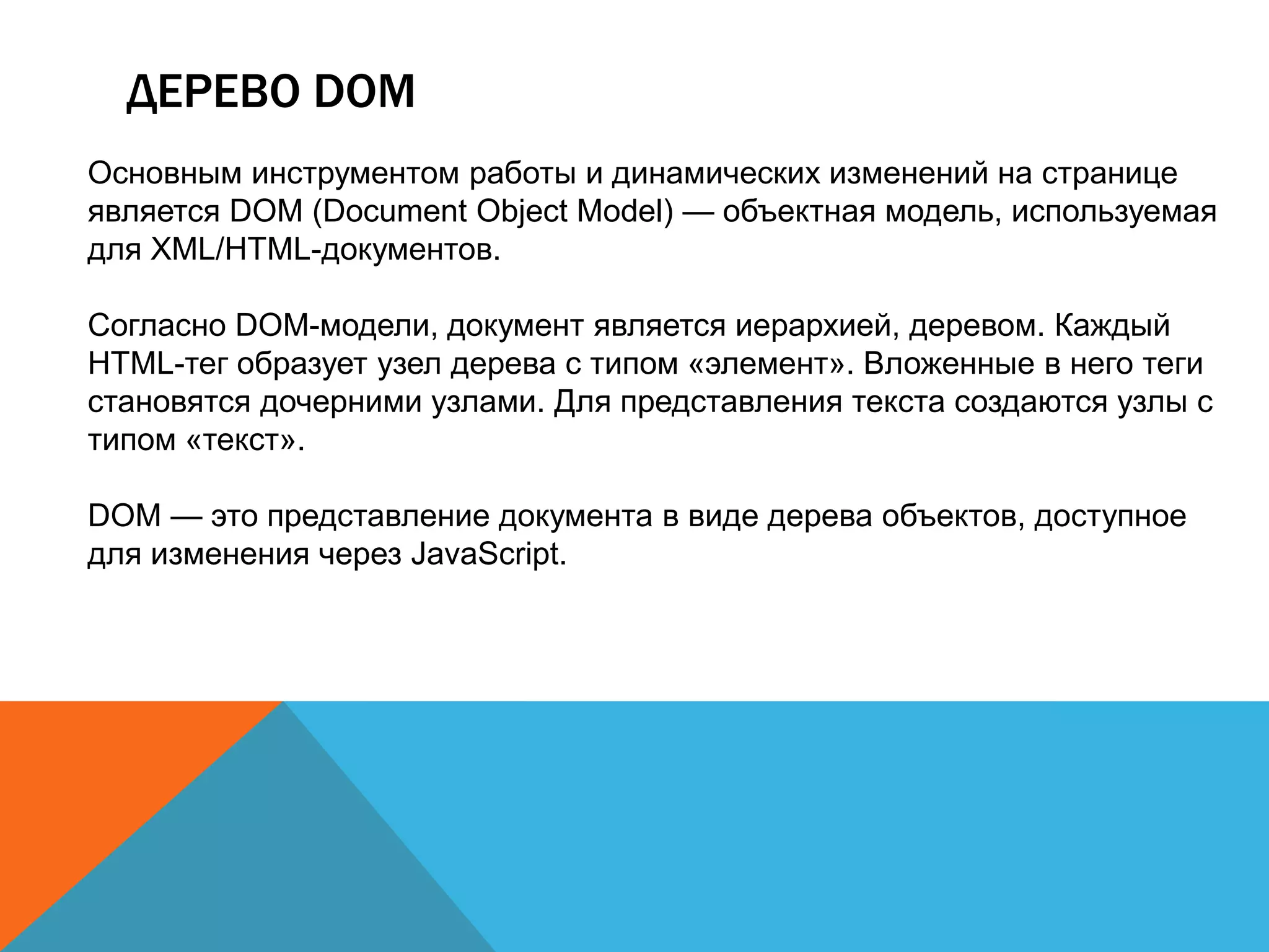 ДЕРЕВО DOM
Основным инструментом работы и динамических изменений на странице
является DOM (Document Object Model) — объектная модель, используемая
для XML/HTML-документов.
Согласно DOM-модели, документ является иерархией, деревом. Каждый
HTML-тег образует узел дерева с типом «элемент». Вложенные в него теги
становятся дочерними узлами. Для представления текста создаются узлы с
типом «текст».
DOM — это представление документа в виде дерева объектов, доступное
для изменения через JavaScript.
 