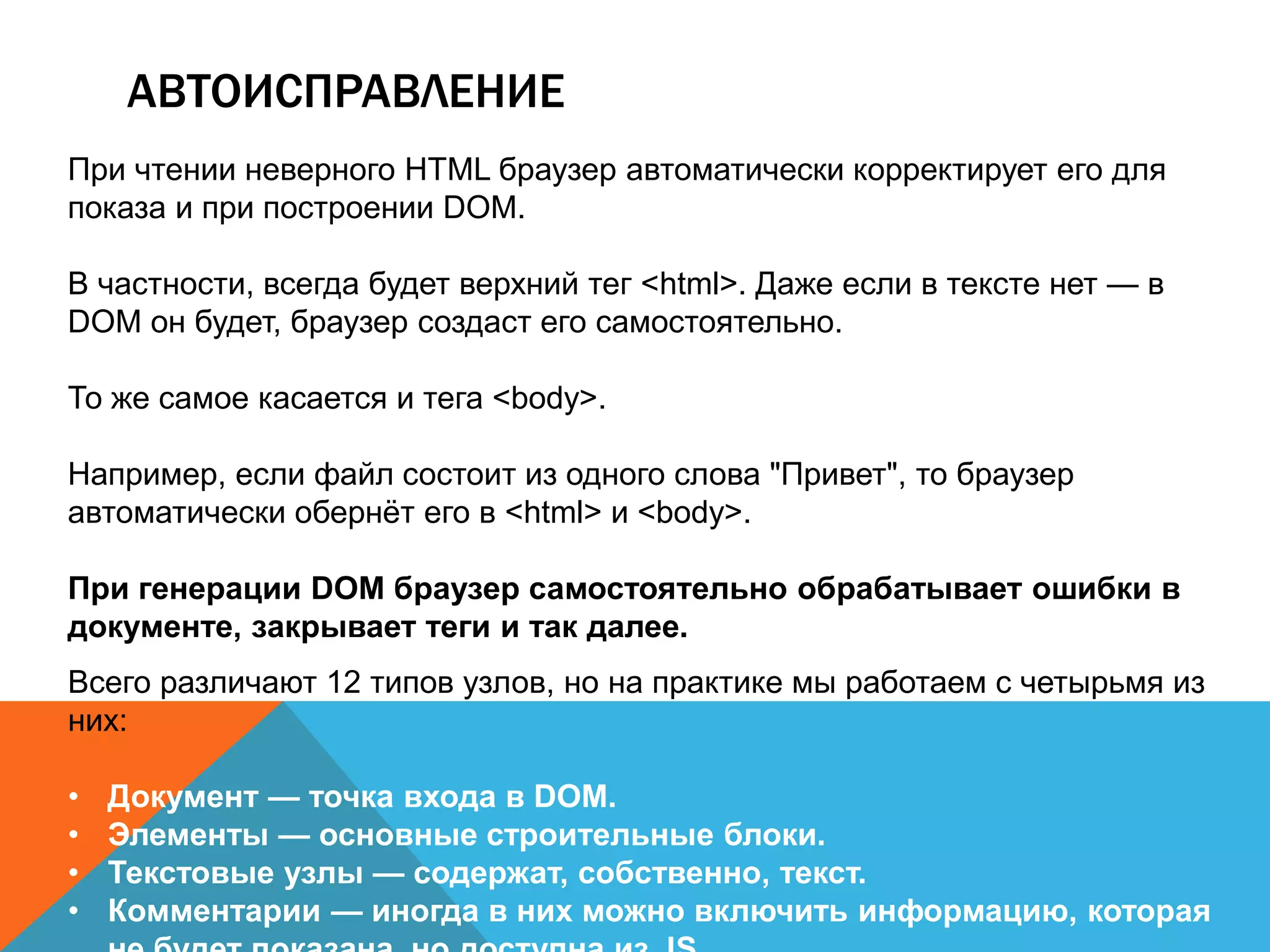 АВТОИСПРАВЛЕНИЕ
При чтении неверного HTML браузер автоматически корректирует его для
показа и при построении DOM.
В частности, всегда будет верхний тег <html>. Даже если в тексте нет — в
DOM он будет, браузер создаст его самостоятельно.
То же самое касается и тега <body>.
Например, если файл состоит из одного слова "Привет", то браузер
автоматически обернёт его в <html> и <body>.
При генерации DOM браузер самостоятельно обрабатывает ошибки в
документе, закрывает теги и так далее.
Всего различают 12 типов узлов, но на практике мы работаем с четырьмя из
них:
• Документ — точка входа в DOM.
• Элементы — основные строительные блоки.
• Текстовые узлы — содержат, собственно, текст.
• Комментарии — иногда в них можно включить информацию, которая
 