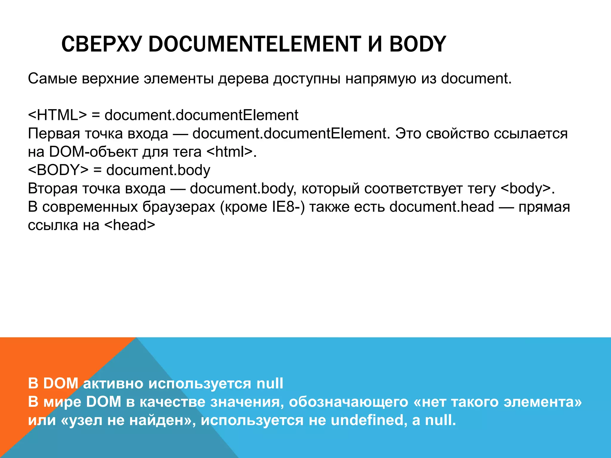 СВЕРХУ DOCUMENTELEMENT И BODY
Самые верхние элементы дерева доступны напрямую из document.
<HTML> = document.documentElement
Первая точка входа — document.documentElement. Это свойство ссылается
на DOM-объект для тега <html>.
<BODY> = document.body
Вторая точка входа — document.body, который соответствует тегу <body>.
В современных браузерах (кроме IE8-) также есть document.head — прямая
ссылка на <head>
В DOM активно используется null
В мире DOM в качестве значения, обозначающего «нет такого элемента»
или «узел не найден», используется не undefined, а null.
 