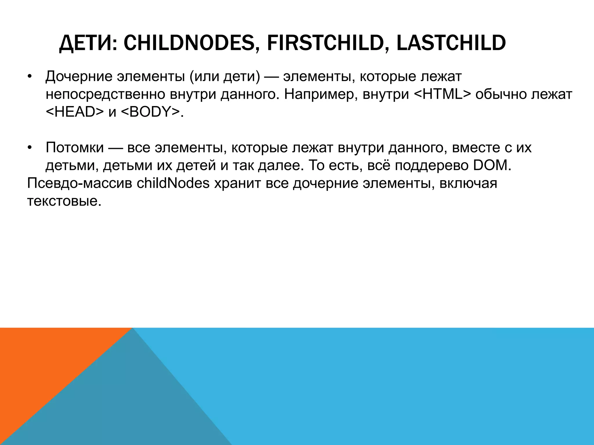 ДЕТИ: CHILDNODES, FIRSTCHILD, LASTCHILD
• Дочерние элементы (или дети) — элементы, которые лежат
непосредственно внутри данного. Например, внутри <HTML> обычно лежат
<HEAD> и <BODY>.
• Потомки — все элементы, которые лежат внутри данного, вместе с их
детьми, детьми их детей и так далее. То есть, всё поддерево DOM.
Псевдо-массив childNodes хранит все дочерние элементы, включая
текстовые.
 
