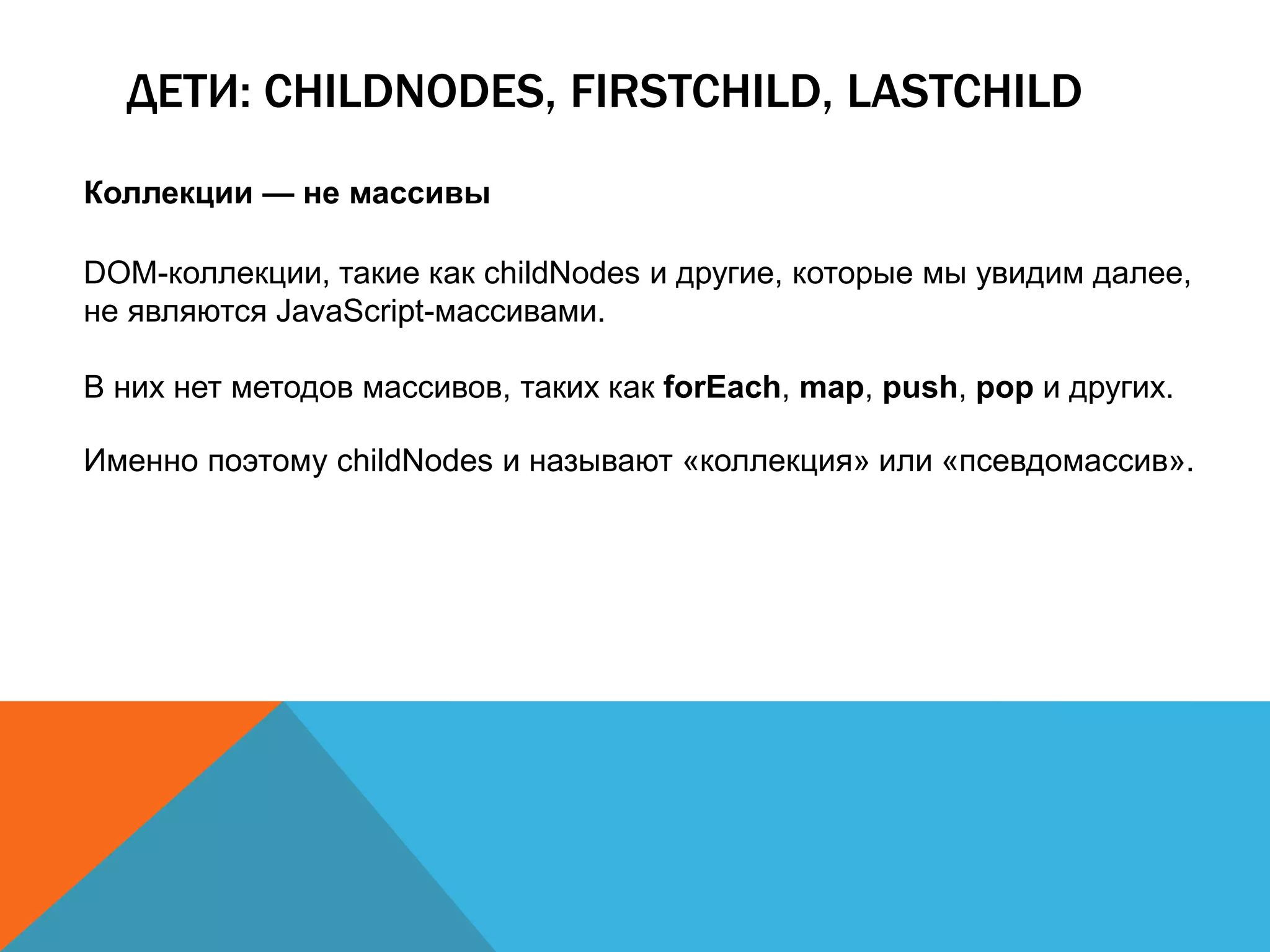 ДЕТИ: CHILDNODES, FIRSTCHILD, LASTCHILD
Коллекции — не массивы
DOM-коллекции, такие как childNodes и другие, которые мы увидим далее,
не являются JavaScript-массивами.
В них нет методов массивов, таких как forEach, map, push, pop и других.
Именно поэтому childNodes и называют «коллекция» или «псевдомассив».
 
