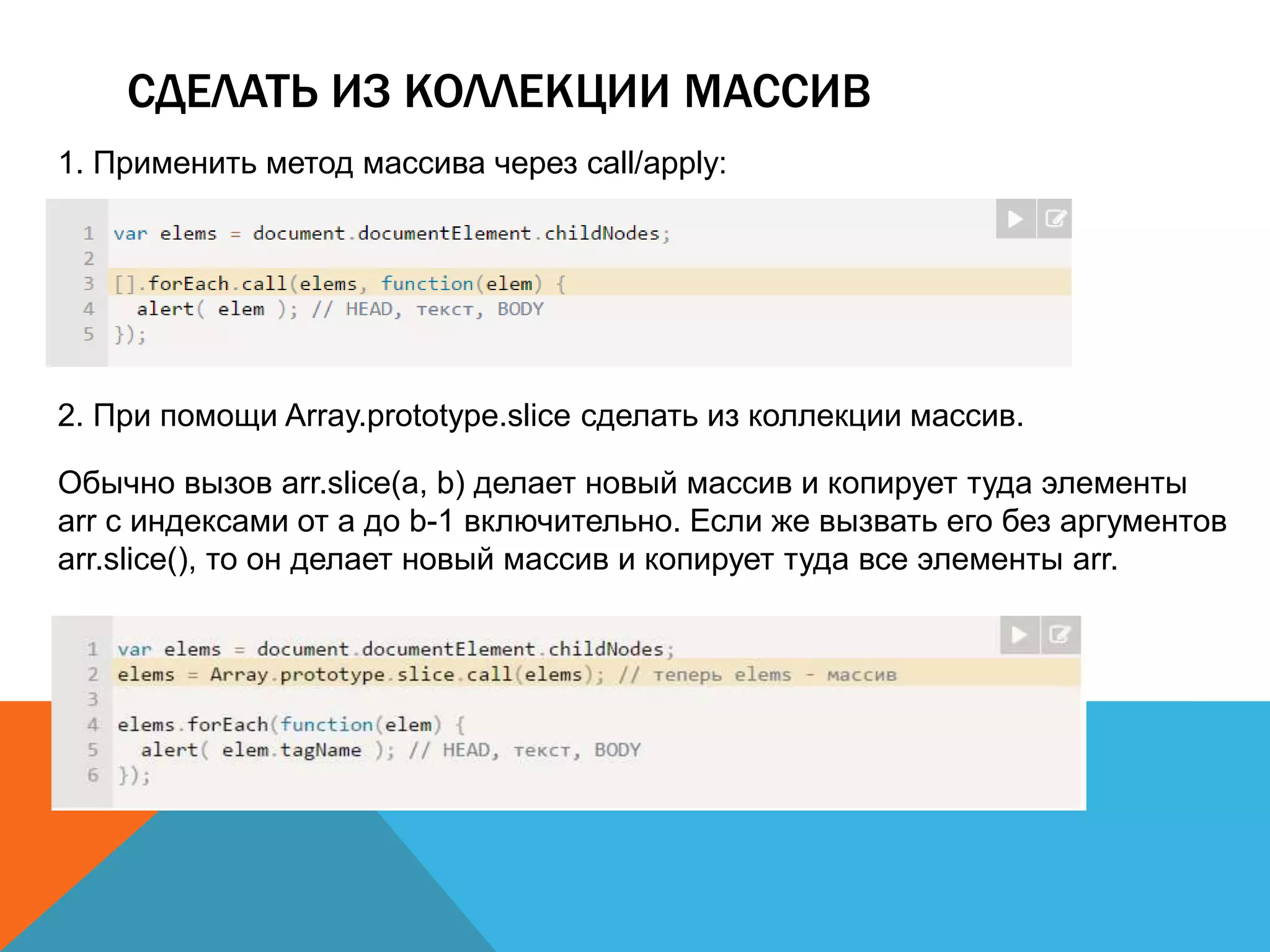 СДЕЛАТЬ ИЗ КОЛЛЕКЦИИ МАССИВ
1. Применить метод массива через call/apply:
2. При помощи Array.prototype.slice сделать из коллекции массив.
Обычно вызов arr.slice(a, b) делает новый массив и копирует туда элементы
arr с индексами от a до b-1 включительно. Если же вызвать его без аргументов
arr.slice(), то он делает новый массив и копирует туда все элементы arr.
 