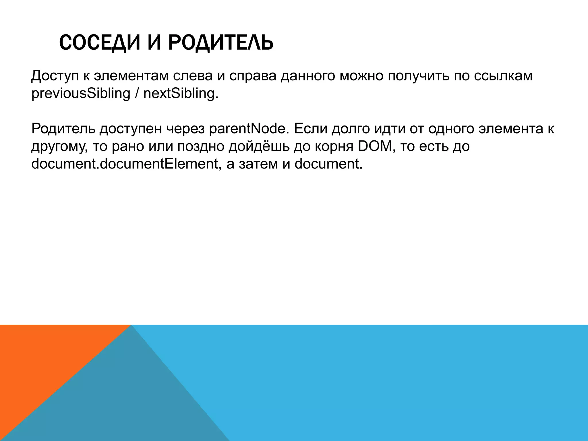 СОСЕДИ И РОДИТЕЛЬ
Доступ к элементам слева и справа данного можно получить по ссылкам
previousSibling / nextSibling.
Родитель доступен через parentNode. Если долго идти от одного элемента к
другому, то рано или поздно дойдёшь до корня DOM, то есть до
document.documentElement, а затем и document.
 