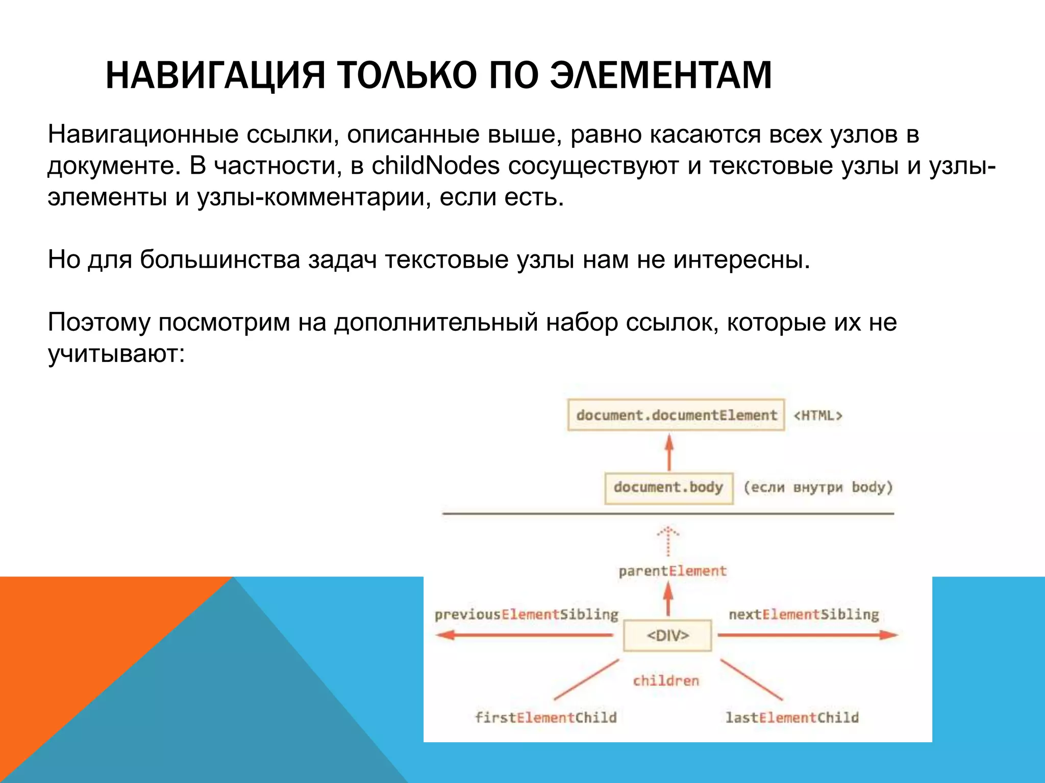 НАВИГАЦИЯ ТОЛЬКО ПО ЭЛЕМЕНТАМ
Навигационные ссылки, описанные выше, равно касаются всех узлов в
документе. В частности, в childNodes сосуществуют и текстовые узлы и узлы-
элементы и узлы-комментарии, если есть.
Но для большинства задач текстовые узлы нам не интересны.
Поэтому посмотрим на дополнительный набор ссылок, которые их не
учитывают:
 