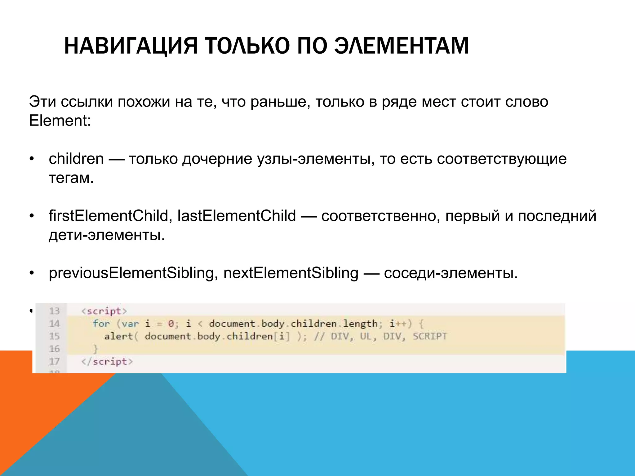НАВИГАЦИЯ ТОЛЬКО ПО ЭЛЕМЕНТАМ
Эти ссылки похожи на те, что раньше, только в ряде мест стоит слово
Element:
• children — только дочерние узлы-элементы, то есть соответствующие
тегам.
• firstElementChild, lastElementChild — соответственно, первый и последний
дети-элементы.
• previousElementSibling, nextElementSibling — соседи-элементы.
• parentElement — родитель-элемент.
 