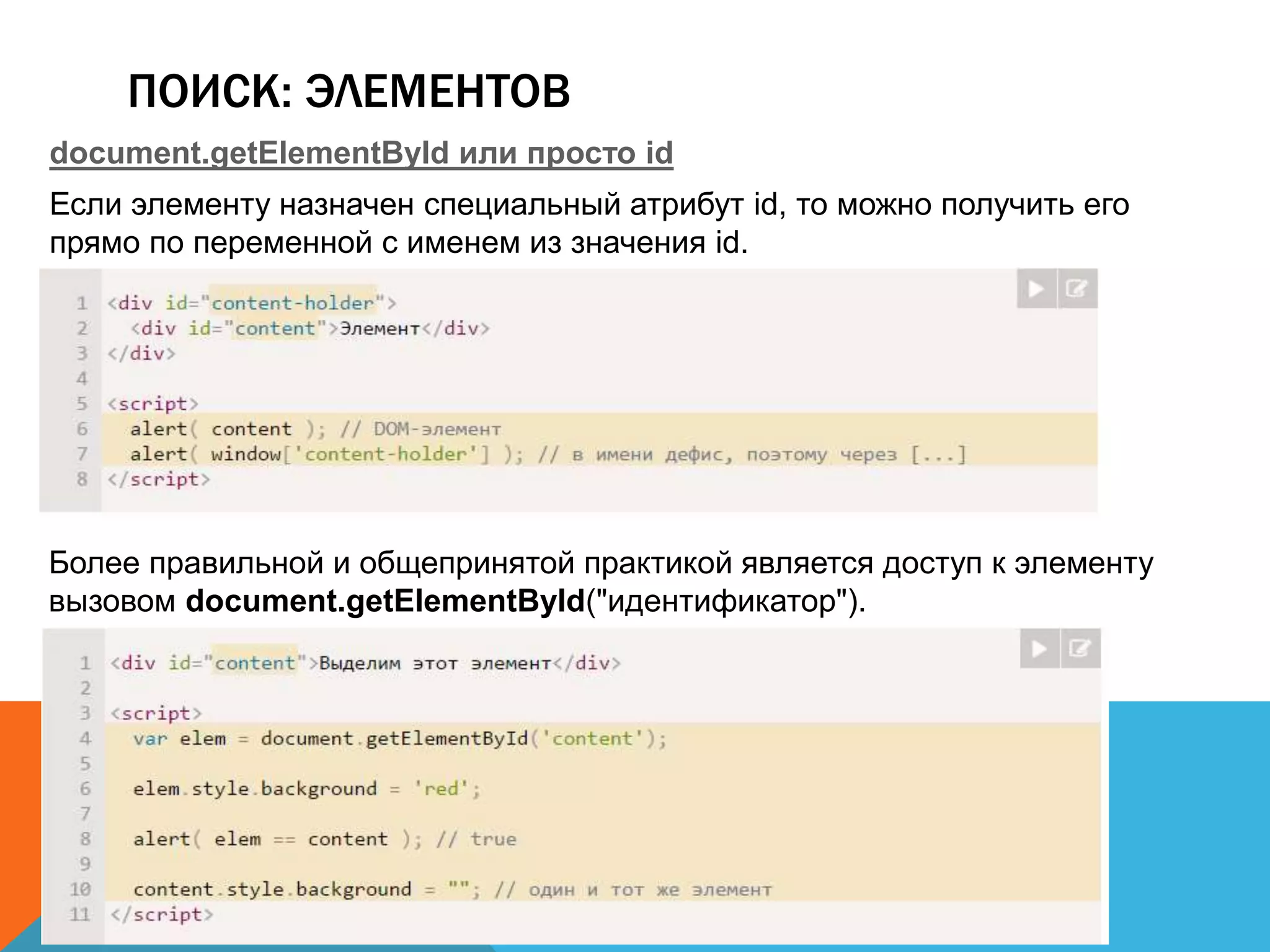 ПОИСК: ЭЛЕМЕНТОВ
document.getElementById или просто id
Если элементу назначен специальный атрибут id, то можно получить его
прямо по переменной с именем из значения id.
Более правильной и общепринятой практикой является доступ к элементу
вызовом document.getElementById("идентификатор").
 