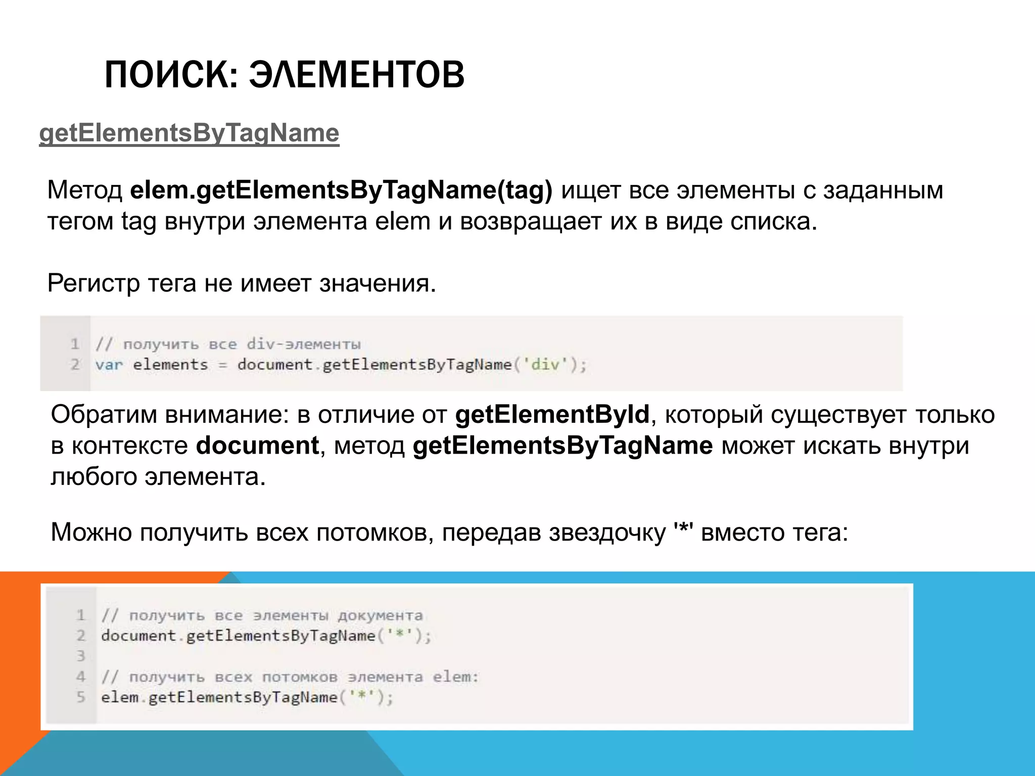 ПОИСК: ЭЛЕМЕНТОВ
getElementsByTagName
Метод elem.getElementsByTagName(tag) ищет все элементы с заданным
тегом tag внутри элемента elem и возвращает их в виде списка.
Регистр тега не имеет значения.
Обратим внимание: в отличие от getElementById, который существует только
в контексте document, метод getElementsByTagName может искать внутри
любого элемента.
Можно получить всех потомков, передав звездочку '*' вместо тега:
 
