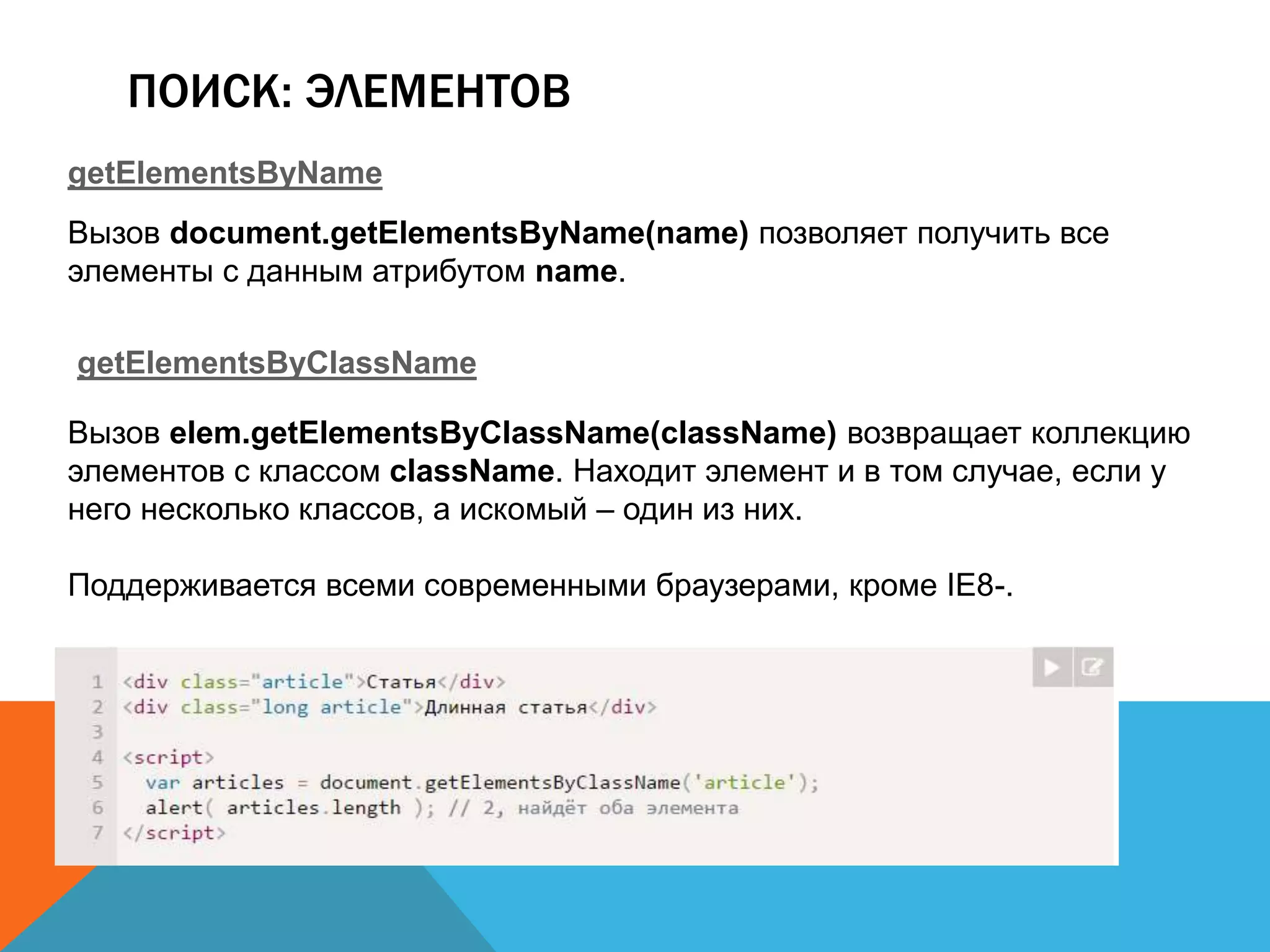 ПОИСК: ЭЛЕМЕНТОВ
getElementsByName
Вызов document.getElementsByName(name) позволяет получить все
элементы с данным атрибутом name.
getElementsByClassName
Вызов elem.getElementsByClassName(className) возвращает коллекцию
элементов с классом className. Находит элемент и в том случае, если у
него несколько классов, а искомый – один из них.
Поддерживается всеми современными браузерами, кроме IE8-.
 
