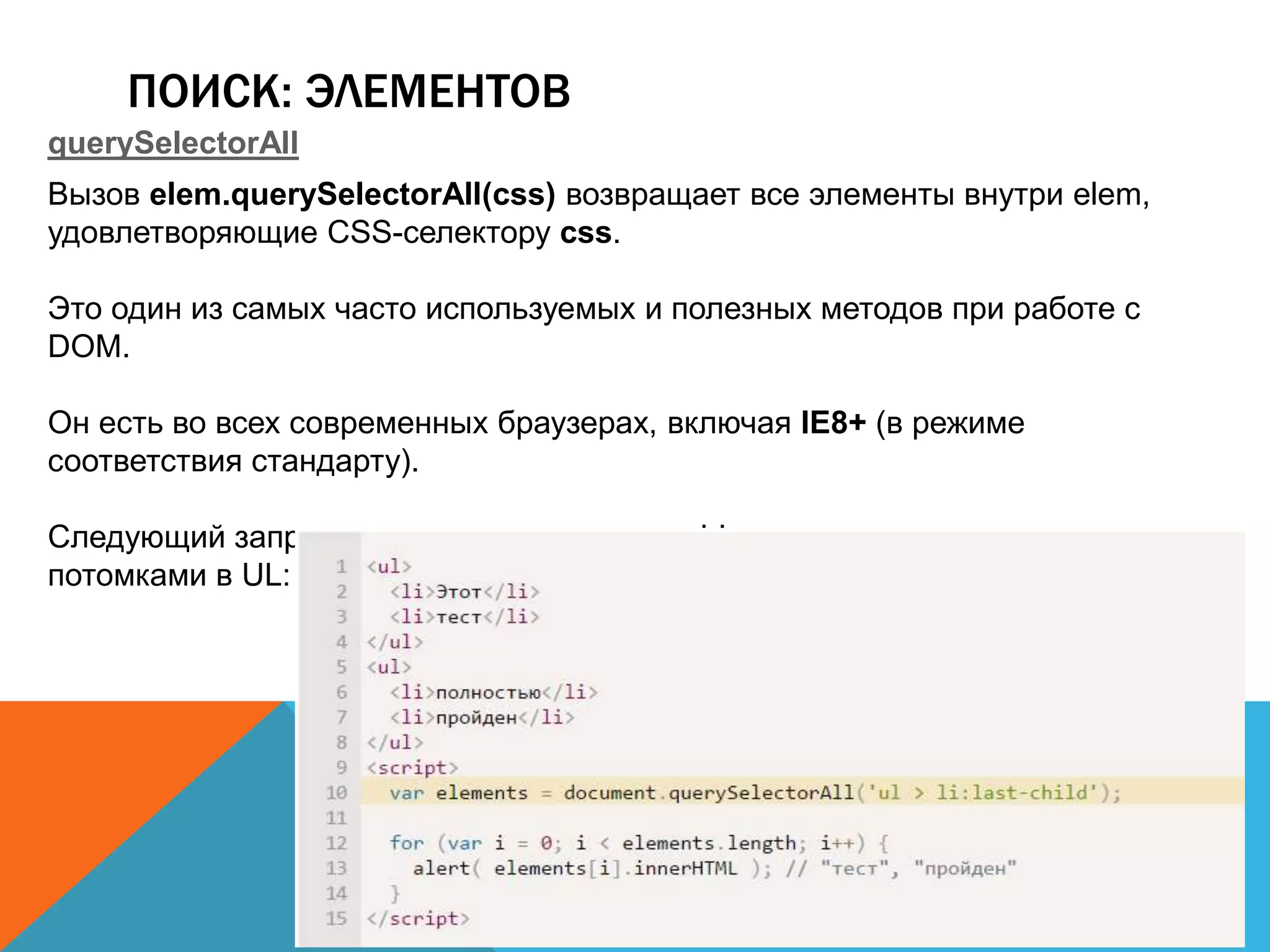ПОИСК: ЭЛЕМЕНТОВ
querySelectorAll
Вызов elem.querySelectorAll(css) возвращает все элементы внутри elem,
удовлетворяющие CSS-селектору css.
Это один из самых часто используемых и полезных методов при работе с
DOM.
Он есть во всех современных браузерах, включая IE8+ (в режиме
соответствия стандарту).
Следующий запрос получает все элементы LI, которые являются последними
потомками в UL:
 