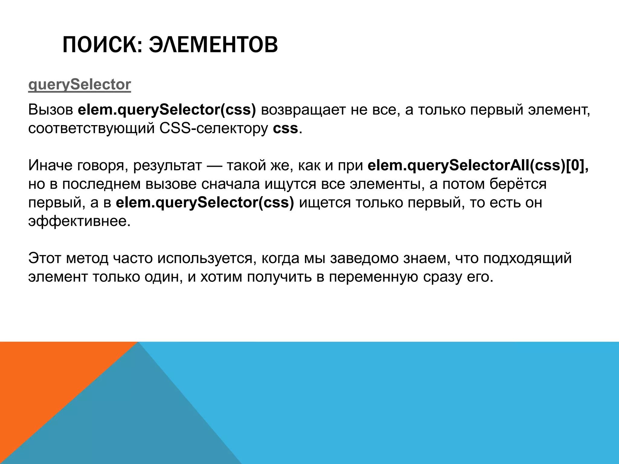 ПОИСК: ЭЛЕМЕНТОВ
querySelector
Вызов elem.querySelector(css) возвращает не все, а только первый элемент,
соответствующий CSS-селектору css.
Иначе говоря, результат — такой же, как и при elem.querySelectorAll(css)[0],
но в последнем вызове сначала ищутся все элементы, а потом берётся
первый, а в elem.querySelector(css) ищется только первый, то есть он
эффективнее.
Этот метод часто используется, когда мы заведомо знаем, что подходящий
элемент только один, и хотим получить в переменную сразу его.
 