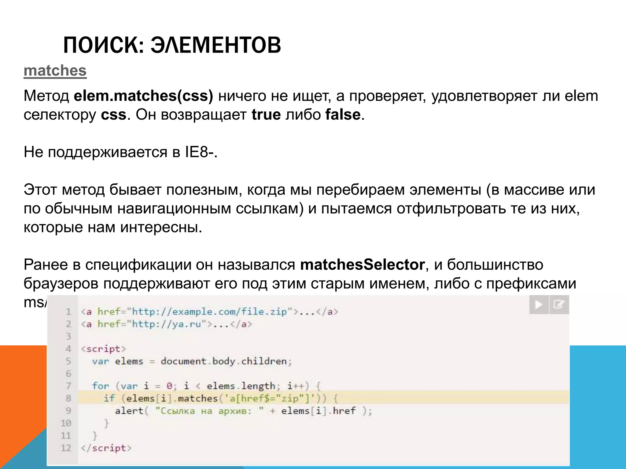 ПОИСК: ЭЛЕМЕНТОВ
matches
Метод elem.matches(css) ничего не ищет, а проверяет, удовлетворяет ли elem
селектору css. Он возвращает true либо false.
Не поддерживается в IE8-.
Этот метод бывает полезным, когда мы перебираем элементы (в массиве или
по обычным навигационным ссылкам) и пытаемся отфильтровать те из них,
которые нам интересны.
Ранее в спецификации он назывался matchesSelector, и большинство
браузеров поддерживают его под этим старым именем, либо с префиксами
ms/moz/webkit.
 