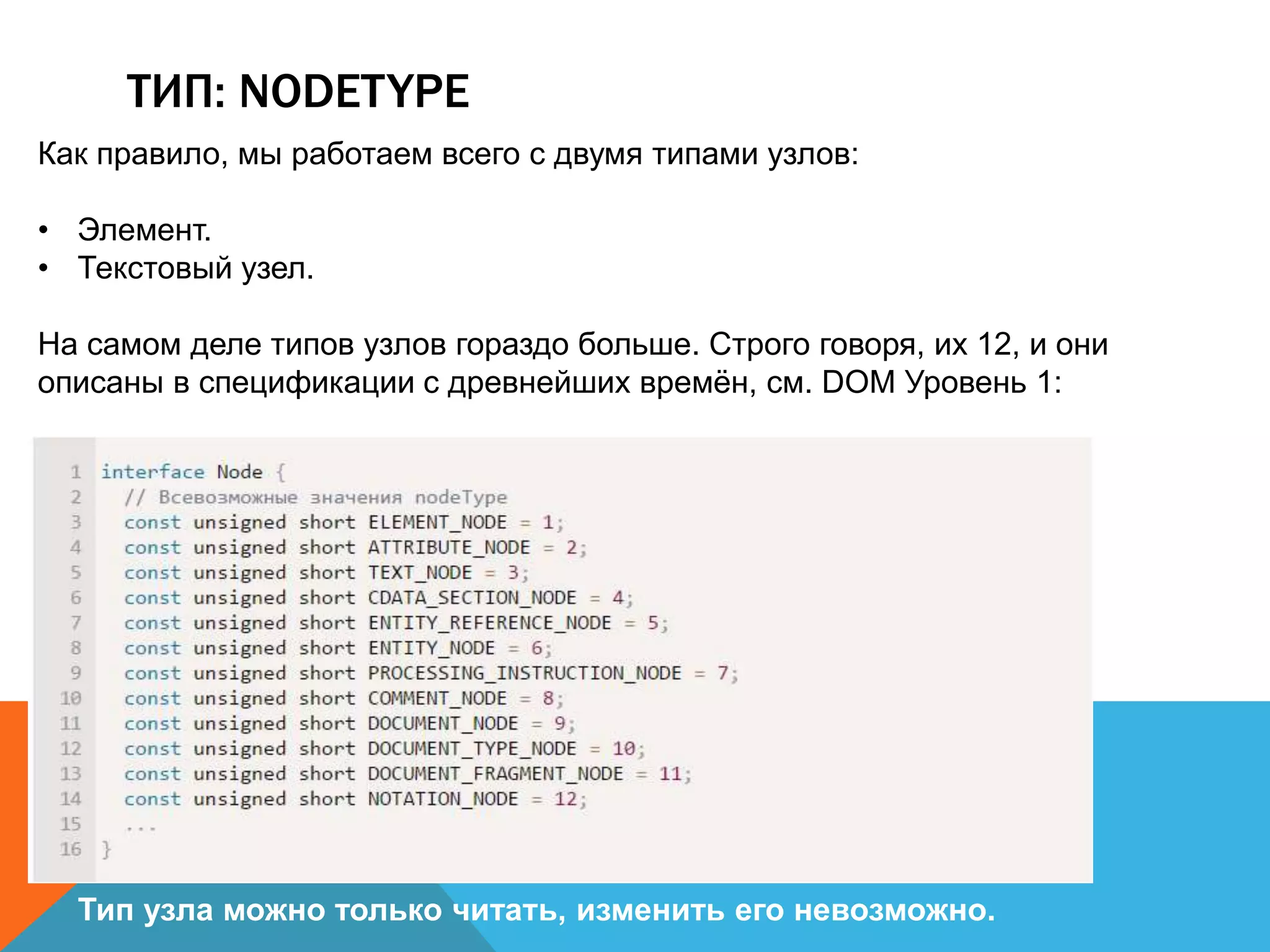 ТИП: NODETYPE
Как правило, мы работаем всего с двумя типами узлов:
• Элемент.
• Текстовый узел.
На самом деле типов узлов гораздо больше. Строго говоря, их 12, и они
описаны в спецификации с древнейших времён, см. DOM Уровень 1:
Тип узла можно только читать, изменить его невозможно.
 